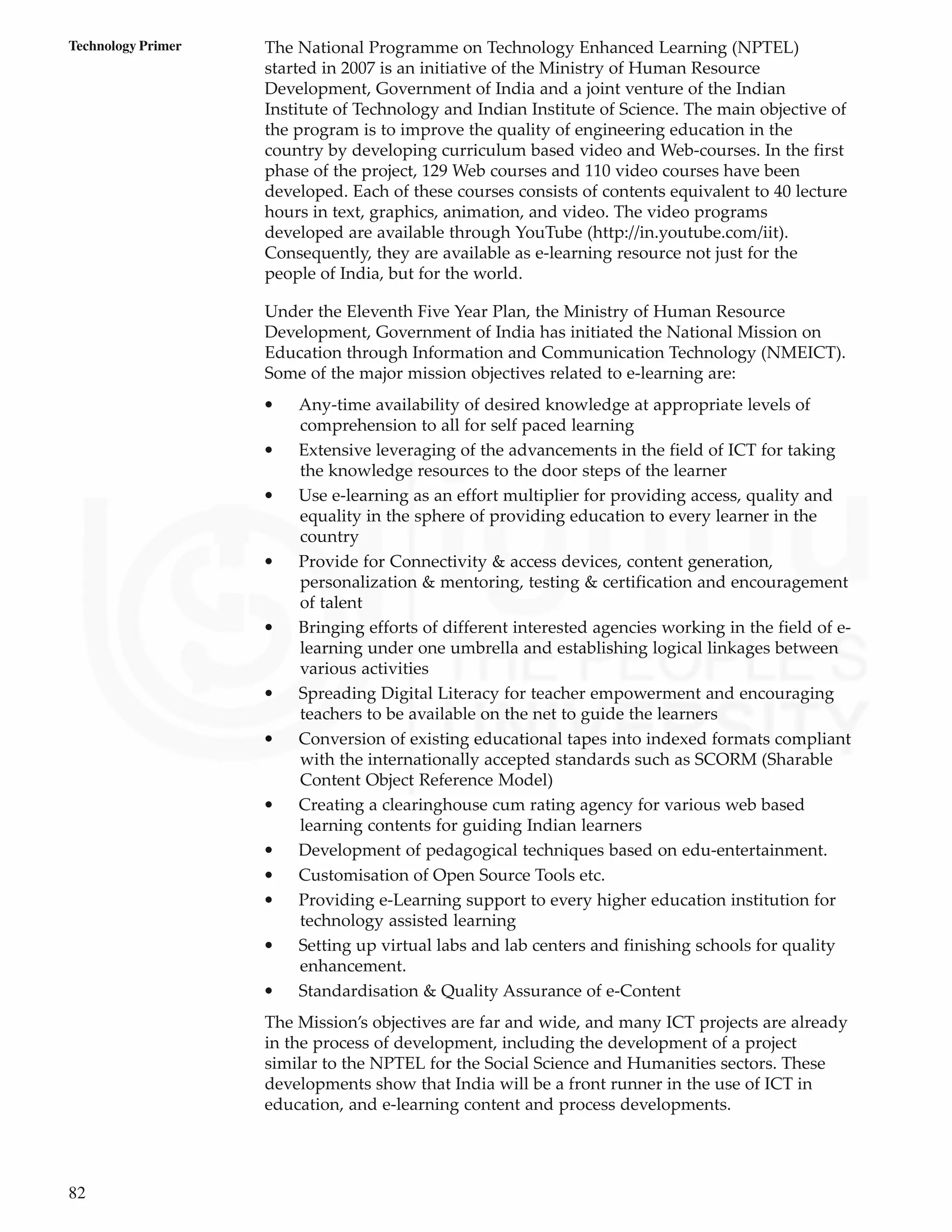 82
Technology Primer The National Programme on Technology Enhanced Learning (NPTEL)
started in 2007 is an initiative of the Ministry of Human Resource
Development, Government of India and a joint venture of the Indian
Institute of Technology and Indian Institute of Science. The main objective of
the program is to improve the quality of engineering education in the
country by developing curriculum based video and Web-courses. In the first
phase of the project, 129 Web courses and 110 video courses have been
developed. Each of these courses consists of contents equivalent to 40 lecture
hours in text, graphics, animation, and video. The video programs
developed are available through YouTube (http://in.youtube.com/iit).
Consequently, they are available as e-learning resource not just for the
people of India, but for the world.
Under the Eleventh Five Year Plan, the Ministry of Human Resource
Development, Government of India has initiated the National Mission on
Education through Information and Communication Technology (NMEICT).
Some of the major mission objectives related to e-learning are:
• Any-time availability of desired knowledge at appropriate levels of
comprehension to all for self paced learning
• Extensive leveraging of the advancements in the field of ICT for taking
the knowledge resources to the door steps of the learner
• Use e-learning as an effort multiplier for providing access, quality and
equality in the sphere of providing education to every learner in the
country
• Provide for Connectivity & access devices, content generation,
personalization & mentoring, testing & certification and encouragement
of talent
• Bringing efforts of different interested agencies working in the field of e-
learning under one umbrella and establishing logical linkages between
various activities
• Spreading Digital Literacy for teacher empowerment and encouraging
teachers to be available on the net to guide the learners
• Conversion of existing educational tapes into indexed formats compliant
with the internationally accepted standards such as SCORM (Sharable
Content Object Reference Model)
• Creating a clearinghouse cum rating agency for various web based
learning contents for guiding Indian learners
• Development of pedagogical techniques based on edu-entertainment.
• Customisation of Open Source Tools etc.
• Providing e-Learning support to every higher education institution for
technology assisted learning
• Setting up virtual labs and lab centers and finishing schools for quality
enhancement.
• Standardisation & Quality Assurance of e-Content
The Mission’s objectives are far and wide, and many ICT projects are already
in the process of development, including the development of a project
similar to the NPTEL for the Social Science and Humanities sectors. These
developments show that India will be a front runner in the use of ICT in
education, and e-learning content and process developments.
 