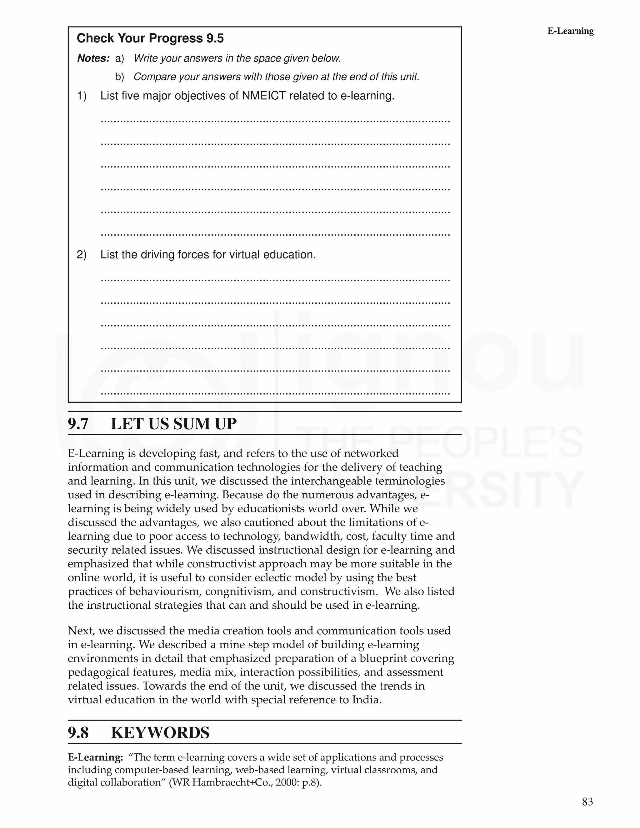 83
E-Learning
Check Your Progress 9.5
Notes: a) Write your answers in the space given below.
b) Compare your answers with those given at the end of this unit.
1) List five major objectives of NMEICT related to e-learning.
............................................................................................................
............................................................................................................
............................................................................................................
............................................................................................................
............................................................................................................
............................................................................................................
2) List the driving forces for virtual education.
............................................................................................................
............................................................................................................
............................................................................................................
............................................................................................................
............................................................................................................
............................................................................................................
9.7 LET US SUM UP
E-Learning is developing fast, and refers to the use of networked
information and communication technologies for the delivery of teaching
and learning. In this unit, we discussed the interchangeable terminologies
used in describing e-learning. Because do the numerous advantages, e-
learning is being widely used by educationists world over. While we
discussed the advantages, we also cautioned about the limitations of e-
learning due to poor access to technology, bandwidth, cost, faculty time and
security related issues. We discussed instructional design for e-learning and
emphasized that while constructivist approach may be more suitable in the
online world, it is useful to consider eclectic model by using the best
practices of behaviourism, congnitivism, and constructivism. We also listed
the instructional strategies that can and should be used in e-learning.
Next, we discussed the media creation tools and communication tools used
in e-learning. We described a mine step model of building e-learning
environments in detail that emphasized preparation of a blueprint covering
pedagogical features, media mix, interaction possibilities, and assessment
related issues. Towards the end of the unit, we discussed the trends in
virtual education in the world with special reference to India.
9.8 KEYWORDS
E-Learning: “The term e-learning covers a wide set of applications and processes
including computer-based learning, web-based learning, virtual classrooms, and
digital collaboration” (WR Hambraecht+Co., 2000: p.8).
 