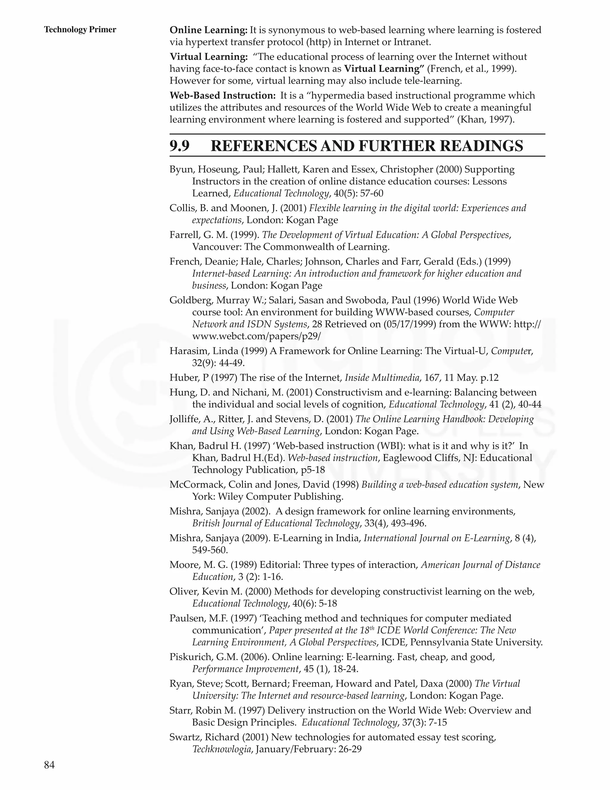 84
Technology Primer Online Learning: It is synonymous to web-based learning where learning is fostered
via hypertext transfer protocol (http) in Internet or Intranet.
Virtual Learning: “The educational process of learning over the Internet without
having face-to-face contact is known as Virtual Learning” (French, et al., 1999).
However for some, virtual learning may also include tele-learning.
Web-Based Instruction: It is a “hypermedia based instructional programme which
utilizes the attributes and resources of the World Wide Web to create a meaningful
learning environment where learning is fostered and supported” (Khan, 1997).
9.9 REFERENCES AND FURTHER READINGS
Byun, Hoseung, Paul; Hallett, Karen and Essex, Christopher (2000) Supporting
Instructors in the creation of online distance education courses: Lessons
Learned, Educational Technology, 40(5): 57-60
Collis, B. and Moonen, J. (2001) Flexible learning in the digital world: Experiences and
expectations, London: Kogan Page
Farrell, G. M. (1999). The Development of Virtual Education: A Global Perspectives,
Vancouver: The Commonwealth of Learning.
French, Deanie; Hale, Charles; Johnson, Charles and Farr, Gerald (Eds.) (1999)
Internet-based Learning: An introduction and framework for higher education and
business, London: Kogan Page
Goldberg, Murray W.; Salari, Sasan and Swoboda, Paul (1996) World Wide Web
course tool: An environment for building WWW-based courses, Computer
Network and ISDN Systems, 28 Retrieved on (05/17/1999) from the WWW: http://
www.webct.com/papers/p29/
Harasim, Linda (1999) A Framework for Online Learning: The Virtual-U, Computer,
32(9): 44-49.
Huber, P (1997) The rise of the Internet, Inside Multimedia, 167, 11 May. p.12
Hung, D. and Nichani, M. (2001) Constructivism and e-learning: Balancing between
the individual and social levels of cognition, Educational Technology, 41 (2), 40-44
Jolliffe, A., Ritter, J. and Stevens, D. (2001) The Online Learning Handbook: Developing
and Using Web-Based Learning, London: Kogan Page.
Khan, Badrul H. (1997) ‘Web-based instruction (WBI): what is it and why is it?’ In
Khan, Badrul H.(Ed). Web-based instruction, Eaglewood Cliffs, NJ: Educational
Technology Publication, p5-18
McCormack, Colin and Jones, David (1998) Building a web-based education system, New
York: Wiley Computer Publishing.
Mishra, Sanjaya (2002). A design framework for online learning environments,
British Journal of Educational Technology, 33(4), 493-496.
Mishra, Sanjaya (2009). E-Learning in India, International Journal on E-Learning, 8 (4),
549-560.
Moore, M. G. (1989) Editorial: Three types of interaction, American Journal of Distance
Education, 3 (2): 1-16.
Oliver, Kevin M. (2000) Methods for developing constructivist learning on the web,
Educational Technology, 40(6): 5-18
Paulsen, M.F. (1997) ‘Teaching method and techniques for computer mediated
communication’, Paper presented at the 18th
ICDE World Conference: The New
Learning Environment, A Global Perspectives, ICDE, Pennsylvania State University.
Piskurich, G.M. (2006). Online learning: E-learning. Fast, cheap, and good,
Performance Improvement, 45 (1), 18-24.
Ryan, Steve; Scott, Bernard; Freeman, Howard and Patel, Daxa (2000) The Virtual
University: The Internet and resource-based learning, London: Kogan Page.
Starr, Robin M. (1997) Delivery instruction on the World Wide Web: Overview and
Basic Design Principles. Educational Technology, 37(3): 7-15
Swartz, Richard (2001) New technologies for automated essay test scoring,
Techknowlogia, January/February: 26-29
 