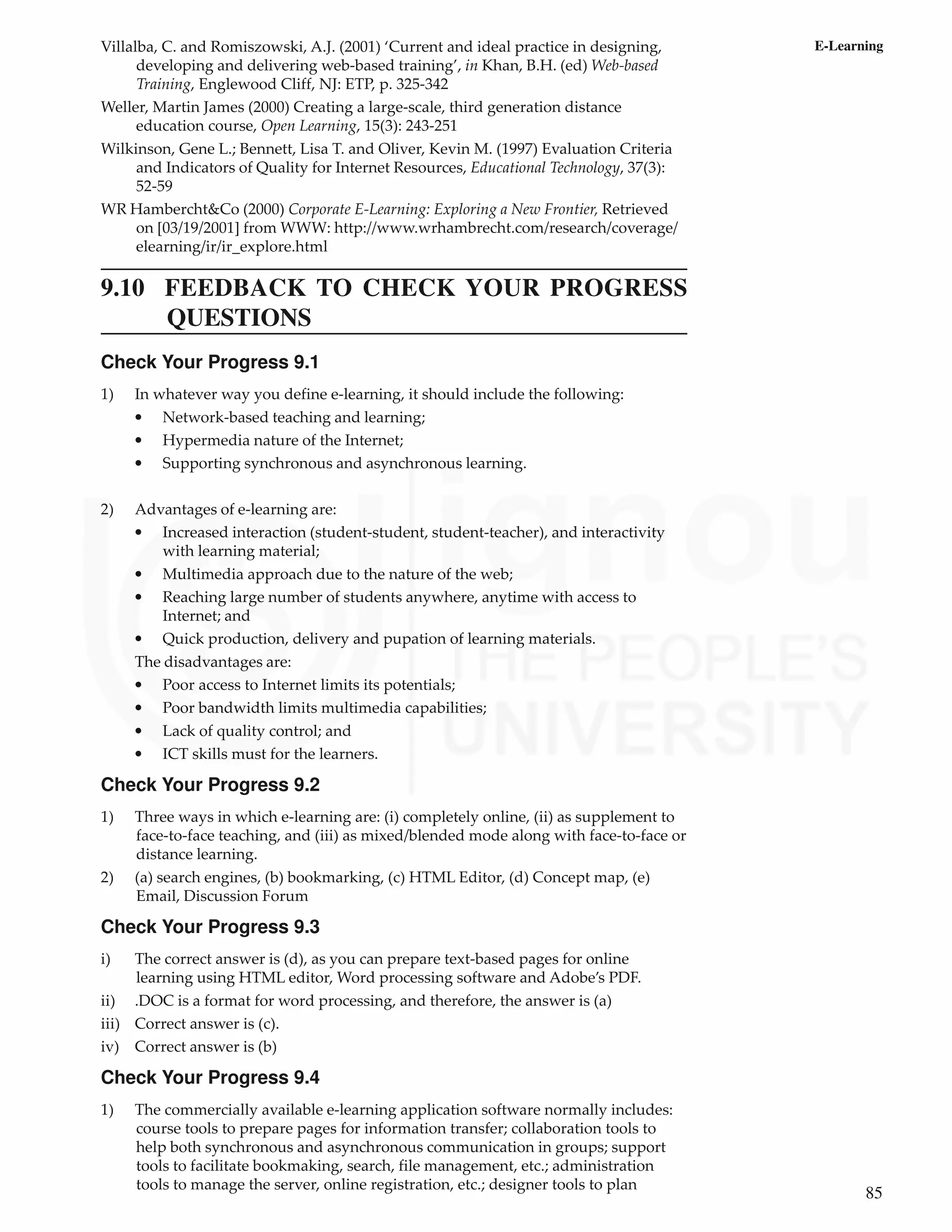 85
E-Learning
Villalba, C. and Romiszowski, A.J. (2001) ‘Current and ideal practice in designing,
developing and delivering web-based training’, in Khan, B.H. (ed) Web-based
Training, Englewood Cliff, NJ: ETP, p. 325-342
Weller, Martin James (2000) Creating a large-scale, third generation distance
education course, Open Learning, 15(3): 243-251
Wilkinson, Gene L.; Bennett, Lisa T. and Oliver, Kevin M. (1997) Evaluation Criteria
and Indicators of Quality for Internet Resources, Educational Technology, 37(3):
52-59
WR Hambercht&Co (2000) Corporate E-Learning: Exploring a New Frontier, Retrieved
on [03/19/2001] from WWW: http://www.wrhambrecht.com/research/coverage/
elearning/ir/ir_explore.html
9.10 FEEDBACK TO CHECK YOUR PROGRESS
QUESTIONS
Check Your Progress 9.1
1) In whatever way you define e-learning, it should include the following:
• Network-based teaching and learning;
• Hypermedia nature of the Internet;
• Supporting synchronous and asynchronous learning.
2) Advantages of e-learning are:
• Increased interaction (student-student, student-teacher), and interactivity
with learning material;
• Multimedia approach due to the nature of the web;
• Reaching large number of students anywhere, anytime with access to
Internet; and
• Quick production, delivery and pupation of learning materials.
The disadvantages are:
• Poor access to Internet limits its potentials;
• Poor bandwidth limits multimedia capabilities;
• Lack of quality control; and
• ICT skills must for the learners.
Check Your Progress 9.2
1) Three ways in which e-learning are: (i) completely online, (ii) as supplement to
face-to-face teaching, and (iii) as mixed/blended mode along with face-to-face or
distance learning.
2) (a) search engines, (b) bookmarking, (c) HTML Editor, (d) Concept map, (e)
Email, Discussion Forum
Check Your Progress 9.3
i) The correct answer is (d), as you can prepare text-based pages for online
learning using HTML editor, Word processing software and Adobe’s PDF.
ii) .DOC is a format for word processing, and therefore, the answer is (a)
iii) Correct answer is (c).
iv) Correct answer is (b)
Check Your Progress 9.4
1) The commercially available e-learning application software normally includes:
course tools to prepare pages for information transfer; collaboration tools to
help both synchronous and asynchronous communication in groups; support
tools to facilitate bookmaking, search, file management, etc.; administration
tools to manage the server, online registration, etc.; designer tools to plan
 