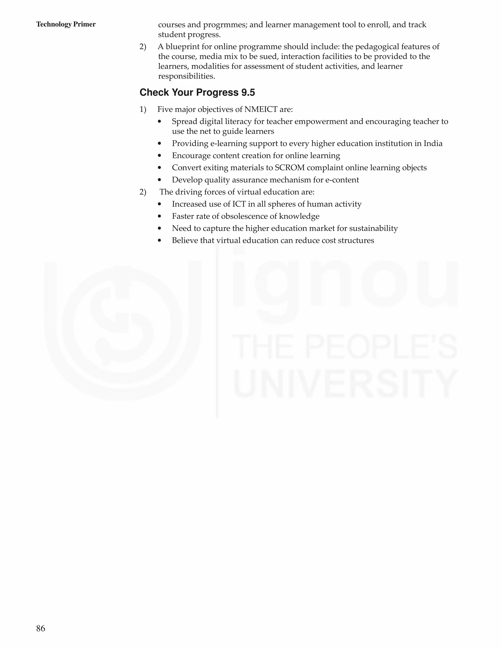 86
Technology Primer courses and progrmmes; and learner management tool to enroll, and track
student progress.
2) A blueprint for online programme should include: the pedagogical features of
the course, media mix to be sued, interaction facilities to be provided to the
learners, modalities for assessment of student activities, and learner
responsibilities.
Check Your Progress 9.5
1) Five major objectives of NMEICT are:
• Spread digital literacy for teacher empowerment and encouraging teacher to
use the net to guide learners
• Providing e-learning support to every higher education institution in India
• Encourage content creation for online learning
• Convert exiting materials to SCROM complaint online learning objects
• Develop quality assurance mechanism for e-content
2) The driving forces of virtual education are:
• Increased use of ICT in all spheres of human activity
• Faster rate of obsolescence of knowledge
• Need to capture the higher education market for sustainability
• Believe that virtual education can reduce cost structures
 