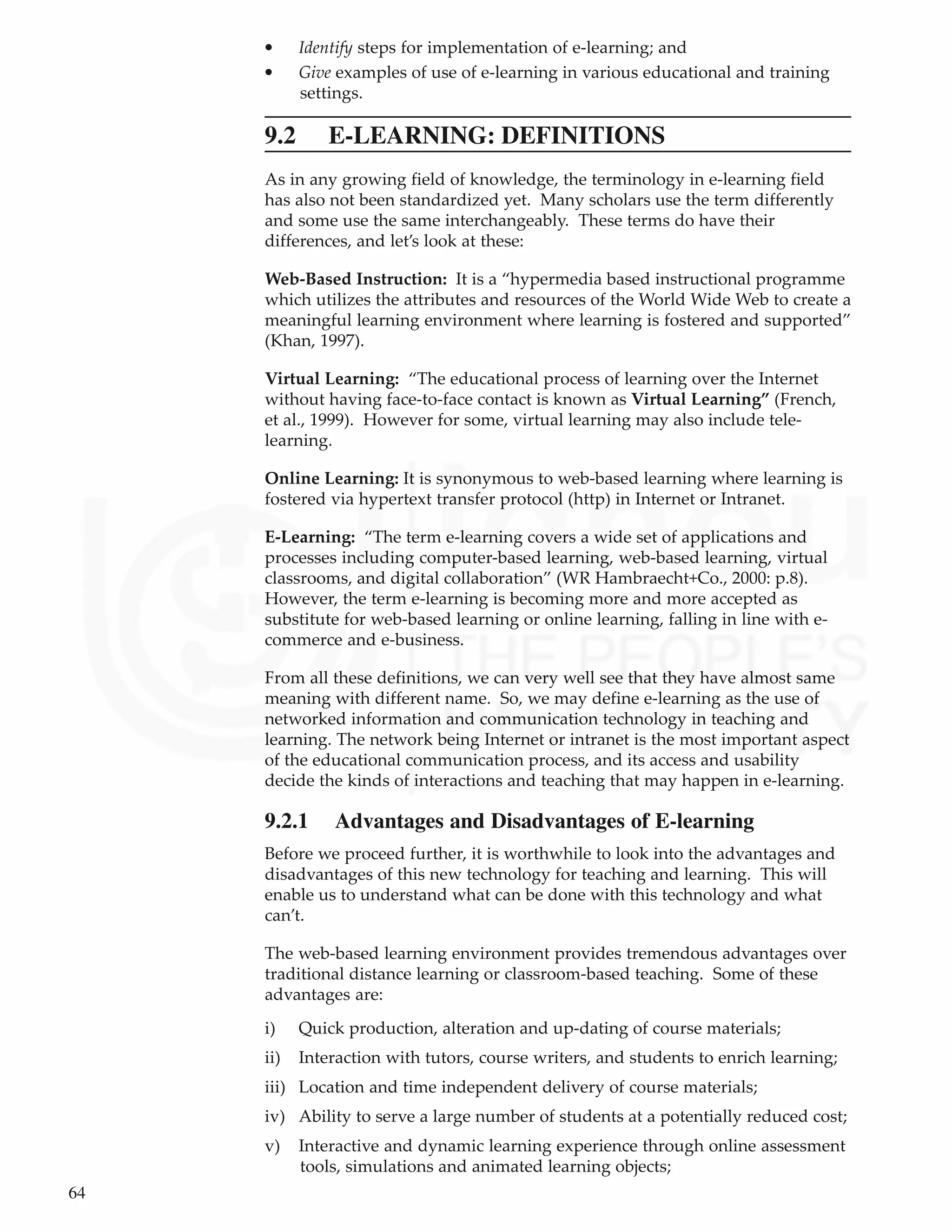 64
Technology Primer • Identify steps for implementation of e-learning; and
• Give examples of use of e-learning in various educational and training
settings.
9.2 E-LEARNING: DEFINITIONS
As in any growing field of knowledge, the terminology in e-learning field
has also not been standardized yet. Many scholars use the term differently
and some use the same interchangeably. These terms do have their
differences, and let’s look at these:
Web-Based Instruction: It is a “hypermedia based instructional programme
which utilizes the attributes and resources of the World Wide Web to create a
meaningful learning environment where learning is fostered and supported”
(Khan, 1997).
Virtual Learning: “The educational process of learning over the Internet
without having face-to-face contact is known as Virtual Learning” (French,
et al., 1999). However for some, virtual learning may also include tele-
learning.
Online Learning: It is synonymous to web-based learning where learning is
fostered via hypertext transfer protocol (http) in Internet or Intranet.
E-Learning: “The term e-learning covers a wide set of applications and
processes including computer-based learning, web-based learning, virtual
classrooms, and digital collaboration” (WR Hambraecht+Co., 2000: p.8).
However, the term e-learning is becoming more and more accepted as
substitute for web-based learning or online learning, falling in line with e-
commerce and e-business.
From all these definitions, we can very well see that they have almost same
meaning with different name. So, we may define e-learning as the use of
networked information and communication technology in teaching and
learning. The network being Internet or intranet is the most important aspect
of the educational communication process, and its access and usability
decide the kinds of interactions and teaching that may happen in e-learning.
9.2.1 Advantages and Disadvantages of E-learning
Before we proceed further, it is worthwhile to look into the advantages and
disadvantages of this new technology for teaching and learning. This will
enable us to understand what can be done with this technology and what
can’t.
The web-based learning environment provides tremendous advantages over
traditional distance learning or classroom-based teaching. Some of these
advantages are:
i) Quick production, alteration and up-dating of course materials;
ii) Interaction with tutors, course writers, and students to enrich learning;
iii) Location and time independent delivery of course materials;
iv) Ability to serve a large number of students at a potentially reduced cost;
v) Interactive and dynamic learning experience through online assessment
tools, simulations and animated learning objects;
 
