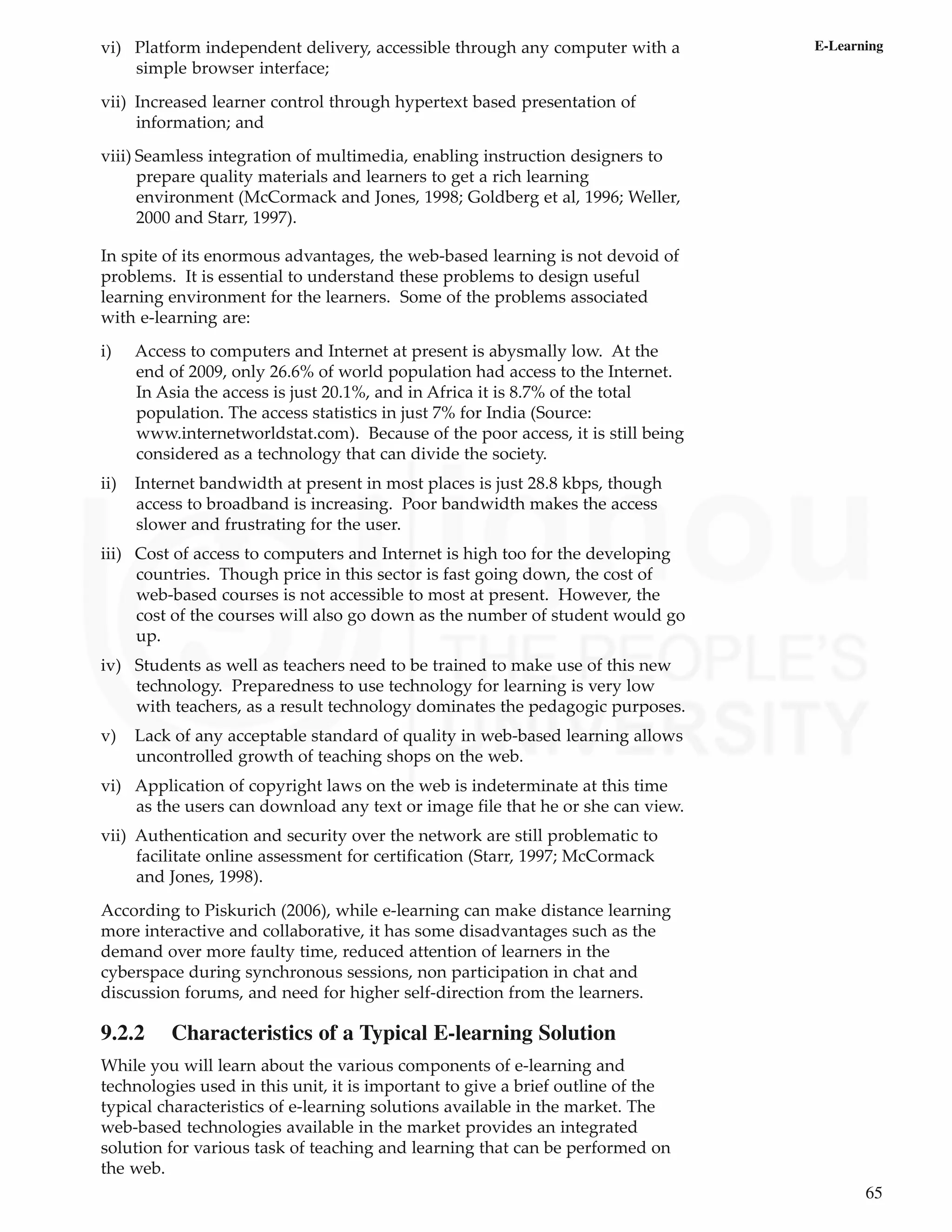 65
E-Learning
vi) Platform independent delivery, accessible through any computer with a
simple browser interface;
vii) Increased learner control through hypertext based presentation of
information; and
viii) Seamless integration of multimedia, enabling instruction designers to
prepare quality materials and learners to get a rich learning
environment (McCormack and Jones, 1998; Goldberg et al, 1996; Weller,
2000 and Starr, 1997).
In spite of its enormous advantages, the web-based learning is not devoid of
problems. It is essential to understand these problems to design useful
learning environment for the learners. Some of the problems associated
with e-learning are:
i) Access to computers and Internet at present is abysmally low. At the
end of 2009, only 26.6% of world population had access to the Internet.
In Asia the access is just 20.1%, and in Africa it is 8.7% of the total
population. The access statistics in just 7% for India (Source:
www.internetworldstat.com). Because of the poor access, it is still being
considered as a technology that can divide the society.
ii) Internet bandwidth at present in most places is just 28.8 kbps, though
access to broadband is increasing. Poor bandwidth makes the access
slower and frustrating for the user.
iii) Cost of access to computers and Internet is high too for the developing
countries. Though price in this sector is fast going down, the cost of
web-based courses is not accessible to most at present. However, the
cost of the courses will also go down as the number of student would go
up.
iv) Students as well as teachers need to be trained to make use of this new
technology. Preparedness to use technology for learning is very low
with teachers, as a result technology dominates the pedagogic purposes.
v) Lack of any acceptable standard of quality in web-based learning allows
uncontrolled growth of teaching shops on the web.
vi) Application of copyright laws on the web is indeterminate at this time
as the users can download any text or image file that he or she can view.
vii) Authentication and security over the network are still problematic to
facilitate online assessment for certification (Starr, 1997; McCormack
and Jones, 1998).
According to Piskurich (2006), while e-learning can make distance learning
more interactive and collaborative, it has some disadvantages such as the
demand over more faulty time, reduced attention of learners in the
cyberspace during synchronous sessions, non participation in chat and
discussion forums, and need for higher self-direction from the learners.
9.2.2 Characteristics of a Typical E-learning Solution
While you will learn about the various components of e-learning and
technologies used in this unit, it is important to give a brief outline of the
typical characteristics of e-learning solutions available in the market. The
web-based technologies available in the market provides an integrated
solution for various task of teaching and learning that can be performed on
the web.
 