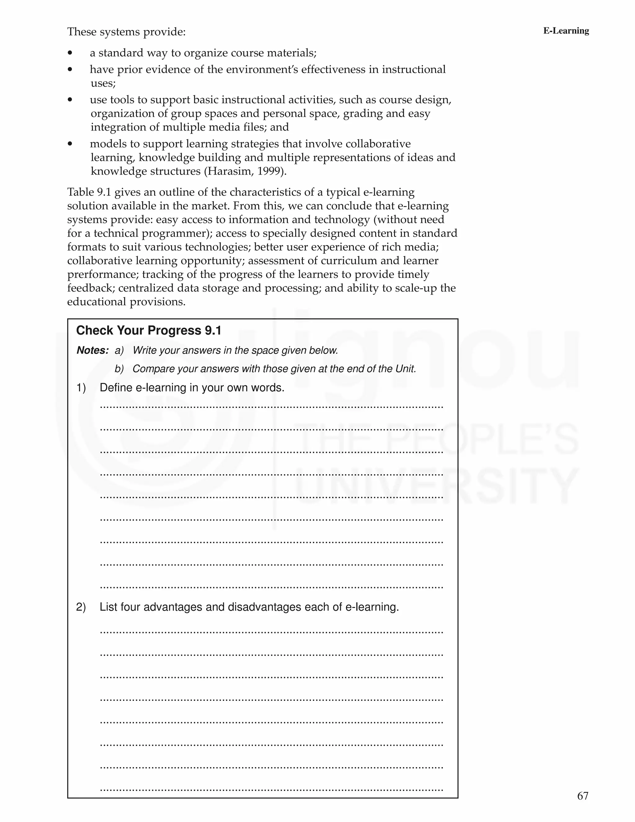 67
E-Learning
These systems provide:
• a standard way to organize course materials;
• have prior evidence of the environment’s effectiveness in instructional
uses;
• use tools to support basic instructional activities, such as course design,
organization of group spaces and personal space, grading and easy
integration of multiple media files; and
• models to support learning strategies that involve collaborative
learning, knowledge building and multiple representations of ideas and
knowledge structures (Harasim, 1999).
Table 9.1 gives an outline of the characteristics of a typical e-learning
solution available in the market. From this, we can conclude that e-learning
systems provide: easy access to information and technology (without need
for a technical programmer); access to specially designed content in standard
formats to suit various technologies; better user experience of rich media;
collaborative learning opportunity; assessment of curriculum and learner
prerformance; tracking of the progress of the learners to provide timely
feedback; centralized data storage and processing; and ability to scale-up the
educational provisions.
Check Your Progress 9.1
Notes: a) Write your answers in the space given below.
b) Compare your answers with those given at the end of the Unit.
1) Define e-learning in your own words.
...........................................................................................................
...........................................................................................................
...........................................................................................................
...........................................................................................................
...........................................................................................................
...........................................................................................................
...........................................................................................................
...........................................................................................................
...........................................................................................................
2) List four advantages and disadvantages each of e-learning.
...........................................................................................................
...........................................................................................................
...........................................................................................................
...........................................................................................................
...........................................................................................................
...........................................................................................................
...........................................................................................................
...........................................................................................................
 