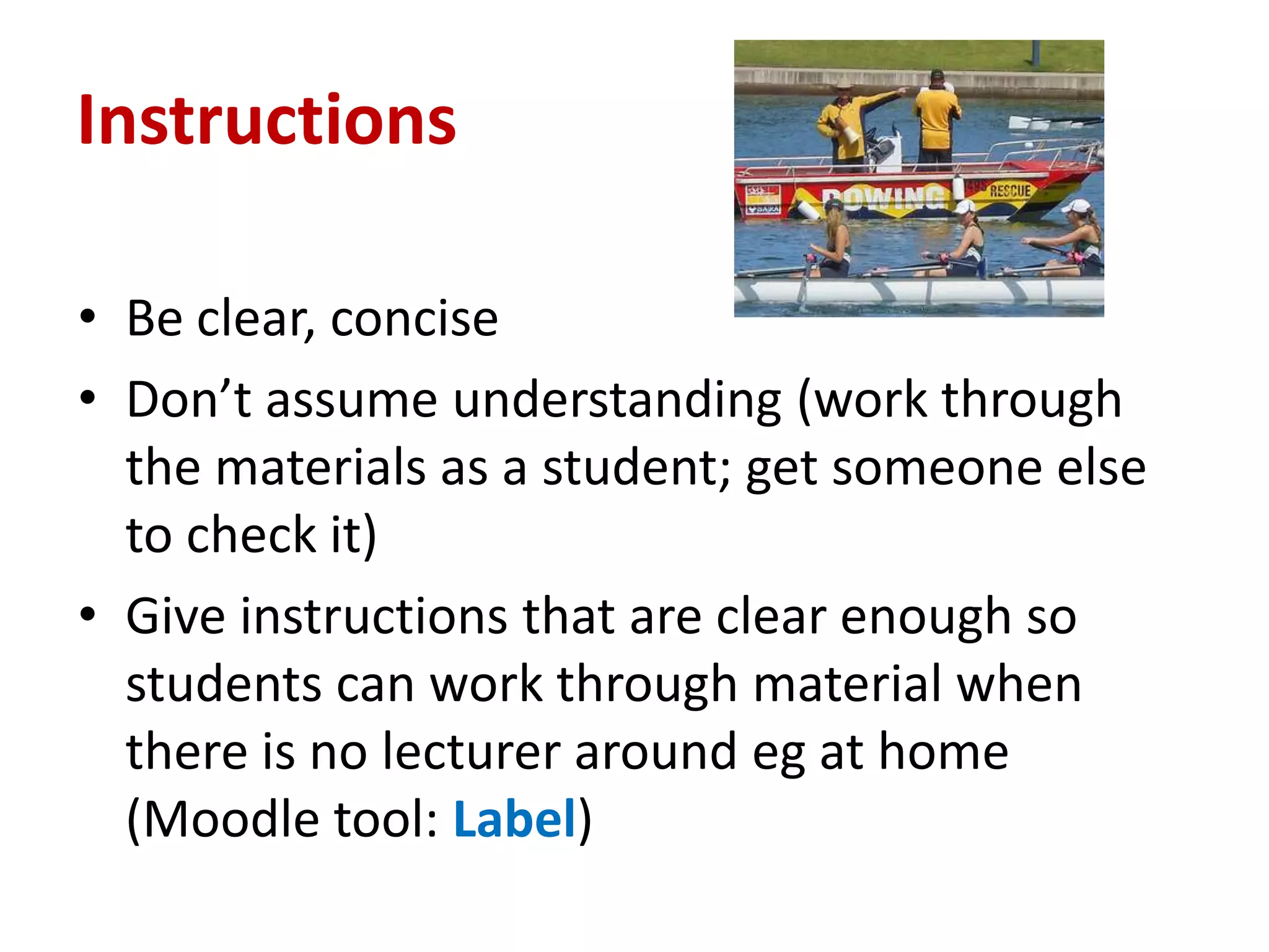 Instructions

• Be clear, concise
• Don’t assume understanding (work through
  the materials as a student; get someone else
  to check it)
• Give instructions that are clear enough so
  students can work through material when
  there is no lecturer around eg at home
  (Moodle tool: Label)
 