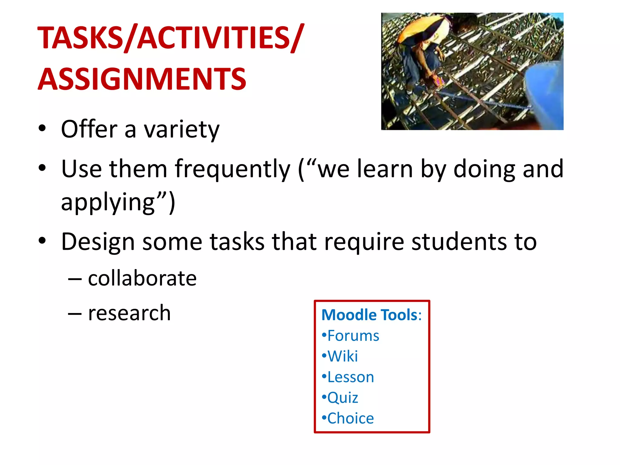TASKS/ACTIVITIES/
ASSIGNMENTS
• Offer a variety
• Use them frequently (“we learn by doing and
  applying”)
• Design some tasks that require students to
  – collaborate
  – research            Moodle Tools:
                        •Forums
                        •Wiki
                        •Lesson
                        •Quiz
                        •Choice
 