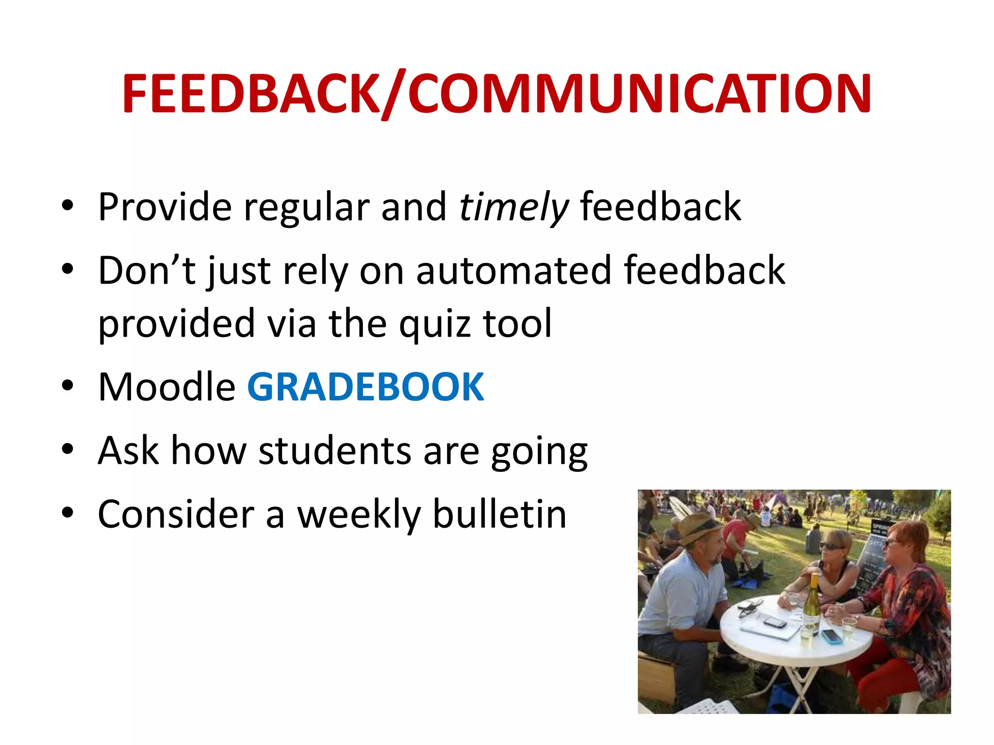 FEEDBACK/COMMUNICATION
• Provide regular and timely feedback
• Don’t just rely on automated feedback
  provided via the quiz tool
• Moodle GRADEBOOK
• Ask how students are going
• Consider a weekly bulletin
 