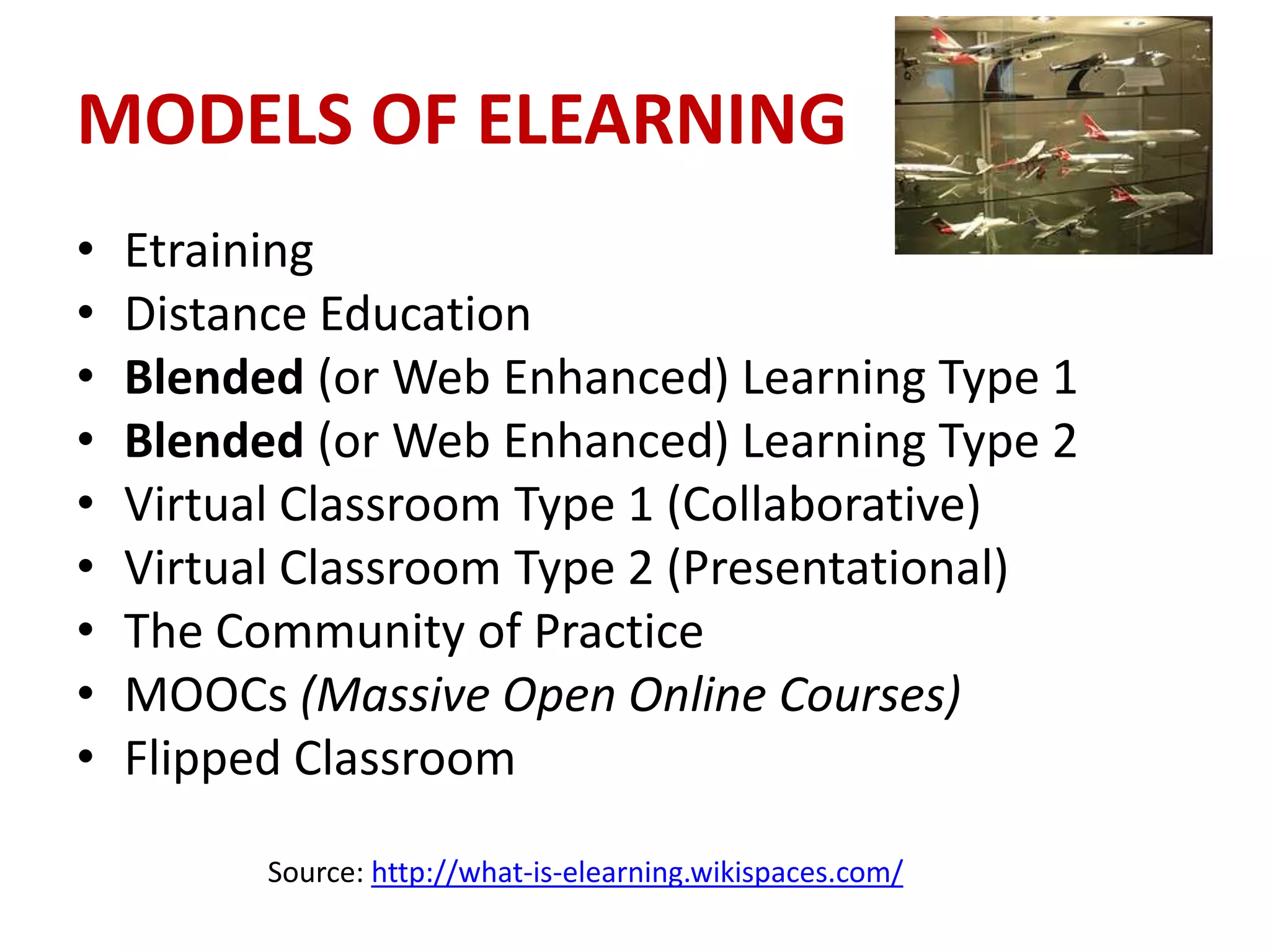 MODELS OF ELEARNING
•   Etraining
•   Distance Education
•   Blended (or Web Enhanced) Learning Type 1
•   Blended (or Web Enhanced) Learning Type 2
•   Virtual Classroom Type 1 (Collaborative)
•   Virtual Classroom Type 2 (Presentational)
•   The Community of Practice
•   MOOCs (Massive Open Online Courses)
•   Flipped Classroom

          Source: http://what-is-elearning.wikispaces.com/
 