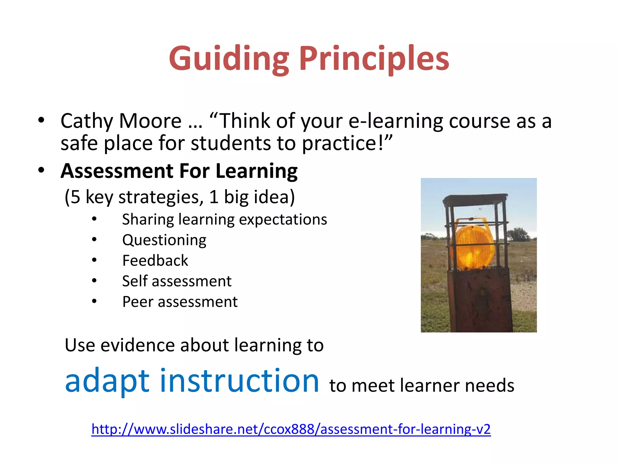 Guiding Principles
• Cathy Moore … “Think of your e-learning course as a
  safe place for students to practice!”
• Assessment For Learning
  (5 key strategies, 1 big idea)
     •   Sharing learning expectations
     •   Questioning
     •   Feedback
     •   Self assessment
     •   Peer assessment

  Use evidence about learning to
  adapt instruction to meet learner needs
     http://www.slideshare.net/ccox888/assessment-for-learning-v2
 