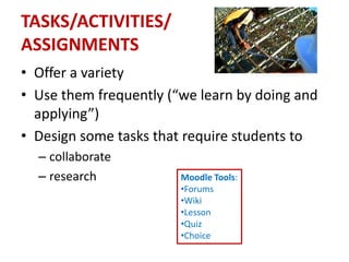 TASKS/ACTIVITIES/
ASSIGNMENTS
• Offer a variety
• Use them frequently (“we learn by doing and
  applying”)
• Design some tasks that require students to
  – collaborate
  – research            Moodle Tools:
                        •Forums
                        •Wiki
                        •Lesson
                        •Quiz
                        •Choice
 