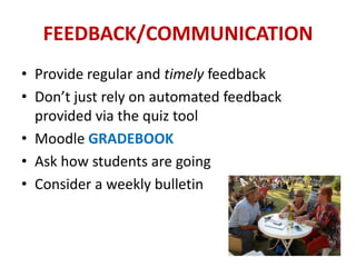 FEEDBACK/COMMUNICATION
• Provide regular and timely feedback
• Don’t just rely on automated feedback
  provided via the quiz tool
• Moodle GRADEBOOK
• Ask how students are going
• Consider a weekly bulletin
 