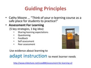 Guiding Principles
• Cathy Moore … “Think of your e-learning course as a
  safe place for students to practice!”
• Assessment For Learning
  (5 key strategies, 1 big idea)
     •   Sharing learning expectations
     •   Questioning
     •   Feedback
     •   Self assessment
     •   Peer assessment

  Use evidence about learning to
  adapt instruction to meet learner needs
     http://www.slideshare.net/ccox888/assessment-for-learning-v2
 