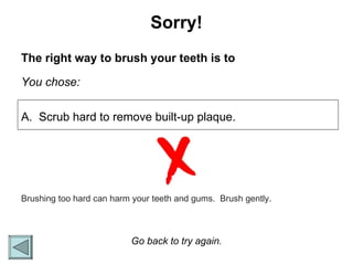 Sorry! The right way to brush your teeth is to You chose: A.  Scrub hard to remove built-up plaque. Go back to try again. Brushing too hard can harm your teeth and gums.  Brush gently.  