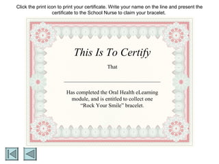 This Is To Certify That Has completed the Oral Health eLearning module, and is entitled to collect one “Rock Your Smile” bracelet. Click the print icon to print your certificate. Write your name on the line and present the certificate to the School Nurse to claim your bracelet.  