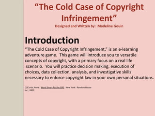 “The Cold Case of Copyright Infringement” Designed and Written by:  Madeline Gouin Introduction “The Cold Case of Copyright Infringement,” is an e-learning adventure game.  This game will introduce you to versatile concepts of copyright, with a primary focus on a real lifescenario.  You will practice decision making, execution of choices, data collection, analysis, and investigative skills necessary to enforce copyright law in your own personal situations.   [1]Curtis, Anne.  Word Smart for the GRE.  New York:  Random House Inc., 2007.  
