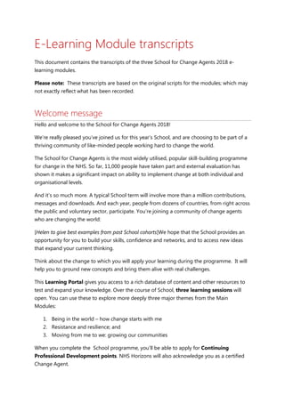 E-Learning Module transcripts
This document contains the transcripts of the three School for Change Agents 2018 e-
learning modules.
Please note: These transcripts are based on the original scripts for the modules; which may
not exactly reflect what has been recorded.
Welcome message
Hello and welcome to the School for Change Agents 2018!
We’re really pleased you’ve joined us for this year’s School, and are choosing to be part of a
thriving community of like-minded people working hard to change the world.
The School for Change Agents is the most widely utilised, popular skill-building programme
for change in the NHS. So far, 11,000 people have taken part and external evaluation has
shown it makes a significant impact on ability to implement change at both individual and
organisational levels.
And it’s so much more. A typical School term will involve more than a million contributions,
messages and downloads. And each year, people from dozens of countries, from right across
the public and voluntary sector, participate. You’re joining a community of change agents
who are changing the world:
[Helen to give best examples from past School cohorts]We hope that the School provides an
opportunity for you to build your skills, confidence and networks, and to access new ideas
that expand your current thinking.
Think about the change to which you will apply your learning during the programme. It will
help you to ground new concepts and bring them alive with real challenges.
This Learning Portal gives you access to a rich database of content and other resources to
test and expand your knowledge. Over the course of School, three learning sessions will
open. You can use these to explore more deeply three major themes from the Main
Modules:
1. Being in the world – how change starts with me
2. Resistance and resilience; and
3. Moving from me to we: growing our communities
When you complete the School programme, you’ll be able to apply for Continuing
Professional Development points. NHS Horizons will also acknowledge you as a certified
Change Agent.
 