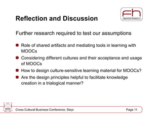 Page 12
Reflection and Discussion
Further research required to test our assumptions
Role of shared artifacts and mediating tools in learning with
MOOCs
Considering different cultures and their acceptance and usage
of MOOCs
How to design culture-sensitive learning material for MOOCs?
Are the design principles helpful to facilitate knowledge
creation in a trialogical manner?
Cross Cultural Business Conference, Steyr Page 11
 