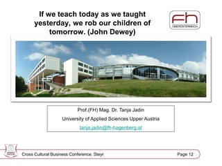 Page 13
If we teach today as we taught
yesterday, we rob our children of
tomorrow. (John Dewey)
Prof.(FH) Mag. Dr. Tanja Jadin
University of Applied Sciences Upper Austria
tanja.jadin@fh-hagenberg.at
Cross Cultural Business Conference, Steyr Page 12
 