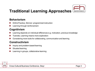 Page 3
Traditional Learning Approaches
Behaviorism
Drill & Practice, Skinner: programmed instruction
Learning through reinforcement
Cognitivism
Learning depends on individual differences e.g. motivation, previous knowledge
Tutorials, Learning means more exploration
Considering more tools for collaborating, communication and learning
Constructivism
Inquiry and problem-based learning
Situated learning
Learning in groups, collaborative learning
Cross Cultural Business Conference, Steyr Page 3
 
