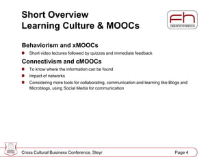 Page 5
Short Overview
Learning Culture & MOOCs
Behaviorism and xMOOCs
Short video lectures followed by quizzes and immediate feedback
Connectivism and cMOOCs
To know where the information can be found
Impact of networks
Considering more tools for collaborating, communication and learning like Blogs and
Microblogs, using Social Media for communication
Cross Cultural Business Conference, Steyr Page 4
 