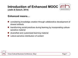 Page 8
Introduction of Enhanced MOOC
(Jadin & Gaisch, 2014)
Enhanced means…
considering knowledge creation through collaborative development of
shared artifacts
transforming social practices during learning by incorporating culture-
sensitive material
diversified and customized learning material
culture-sensitive distribution of content
Cross Cultural Business Conference, Steyr Page 7
 