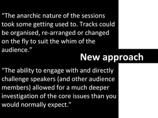 “ The anarchic nature of the sessions took some getting used to. Tracks could be organised, re-arranged or changed on the fly to suit the whim of the audience. ” “ The ability to engage with and directly challenge speakers (and other audience members) allowed for a much deeper investigation of the core issues than you would normally expect.” New approach 