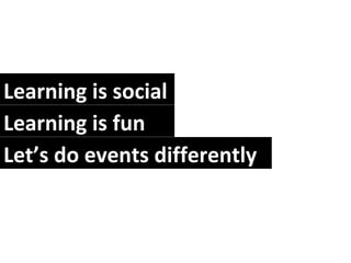 Learning is social Learning is fun Let’s do events differently  