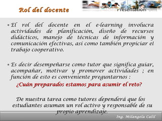 Rol del docente El rol del docente en el e-learning involucra actividades de planificación, diseño de recursos didácticos, manejo de técnicas de información y comunicación efectivas, así como también propiciar el trabajo cooperativo. Es decir desempeñarse como tutor que significa guiar, acompañar, motivar y promover actividades ; en función de esto es conveniente preguntarnos : ¿Cuán preparados estamos para asumir el reto?  De nuestra tarea como tutores dependerá que los estudiantes asuman un rol activo y responsable de su propio aprendizaje . Page  Ing. Milangela Calil  