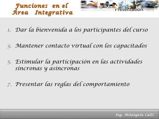 Funciones  en el  Área  Integrativa Dar la bienvenida a los participantes del curso Mantener contacto virtual con los capacitados Estimular la participación en las actividades síncronas y asíncronas Presentar las reglas del comportamiento Page  Ing. Milangela Calil  