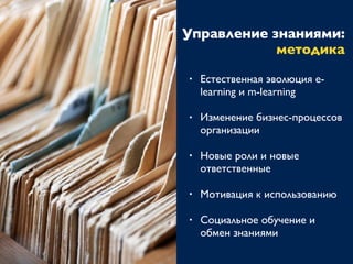 Управление знаниями:
методика
• Естественная эволюция e-
learning и m-learning
• Изменение бизнес-процессов
организации
• Новые роли и новые
ответственные
• Мотивация к использованию
• Социальное обучение и
обмен знаниями
 