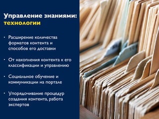 Управление знаниями:
технологии
• Расширение количества
форматов контента и
способов его доставки
• От накопления контента к его
классификации и управлению
• Социальное обучение и
коммуникации на портале
• Упорядочивание процедур
создания контента, работа
экспертов
 
