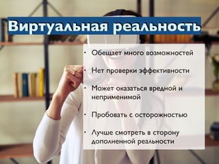 Виртуальная реальность
• Обещает много возможностей
• Нет проверки эффективности
• Может оказаться вредной и
неприменимой
• Пробовать с осторожностью
• Лучше смотреть в сторону
дополненной реальности
 