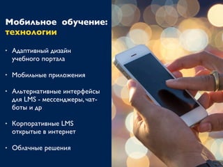 Мобильное обучение:
технологии
• Адаптивный дизайн
учебного портала
• Мобильные приложения
• Альтернативные интерфейсы
для LMS - мессенджеры, чат-
боты и др
• Корпоративные LMS
открытые в интернет
• Облачные решения
 