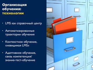 • LMS как справочный центр
• Автоматизированные
траектории обучения
• Контекстное обучение,
«невидимая LMS»
• Адаптивное обучение,
связь компетенция/
знание-тест-обучение
Организация
обучения:
технологии
 
