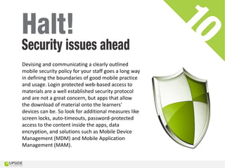Devising and communicating a clearly outlined
mobile security policy for your staff goes a long way
in defining the boundaries of good mobile practice
and usage. Login protected web-based access to
materials are a well established security protocol
and are not a great concern, but apps that allow
the download of material onto the learners'
devices can be. So look for additional measures like
screen locks, auto-timeouts, password-protected
access to the content inside the apps, data
encryption, and solutions such as Mobile Device
Management (MDM) and Mobile Application
Management (MAM).
 