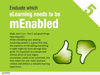 Walk, don't run - Part 2 (all good things
have sequels!)
While mEnabling your existing
eLearning content is a great first step,
the euphoria of mEnabling everything
in sight might do more damage than
good. It's important to evaluate and
choose which of your legacy
courseware needs to be converted; one
that meets the user need, business
context and delivers a valuable learning
experience.
 