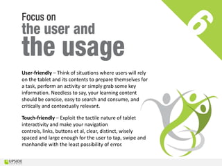 User-friendly – Think of situations where users will rely
on the tablet and its contents to prepare themselves for
a task, perform an activity or simply grab some key
information. Needless to say, your learning content
should be concise, easy to search and consume, and
critically and contextually relevant.

Touch-friendly – Exploit the tactile nature of tablet
interactivity and make your navigation
controls, links, buttons et al, clear, distinct, wisely
spaced and large enough for the user to tap, swipe and
manhandle with the least possibility of error.
 