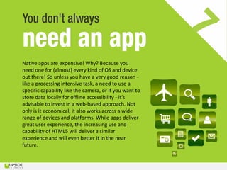 Native apps are expensive! Why? Because you
need one for (almost) every kind of OS and device
out there! So unless you have a very good reason -
like a processing intensive task, a need to use a
specific capability like the camera, or if you want to
store data locally for offline accessibility - it's
advisable to invest in a web-based approach. Not
only is it economical, it also works across a wide
range of devices and platforms. While apps deliver
great user experience, the increasing use and
capability of HTML5 will deliver a similar
experience and will even better it in the near
future.
 