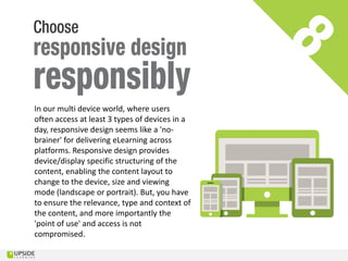 In our multi device world, where users
often access at least 3 types of devices in a
day, responsive design seems like a 'no-
brainer' for delivering eLearning across
platforms. Responsive design provides
device/display specific structuring of the
content, enabling the content layout to
change to the device, size and viewing
mode (landscape or portrait). But, you have
to ensure the relevance, type and context of
the content, and more importantly the
'point of use' and access is not
compromised.
 