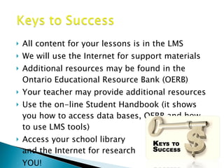 All content for your lessons is in the LMS We will use the Internet for support materials Additional resources may be found in the Ontario Educational Resource Bank (OERB) Your teacher may provide additional resources Use the on-line Student Handbook (it shows you how to access data bases, OERB and how to use LMS tools) Access your school library and the Internet for research YOU! 