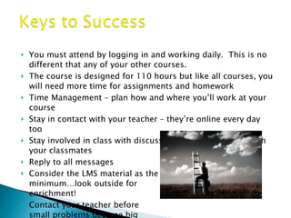 You must attend by logging in and working daily.  This is no different that any of your other courses. The course is designed for 110 hours but like all courses, you will need more time for assignments and homework Time Management – plan how and where you’ll work at your course Stay in contact with your teacher – they’re online every day too Stay involved in class with discussions – learn from and with your classmates Reply to all messages Consider the LMS material as the  minimum…look outside for  enrichment! Contact your teacher before small problems become big problems 