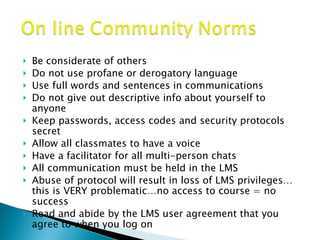 Be considerate of others Do not use profane or derogatory language Use full words and sentences in communications Do not give out descriptive info about yourself to anyone Keep passwords, access codes and security protocols secret Allow all classmates to have a voice Have a facilitator for all multi-person chats All communication must be held in the LMS Abuse of protocol will result in loss of LMS privileges…this is VERY problematic…no access to course = no success Read and abide by the LMS user agreement that you agree to when you log on 