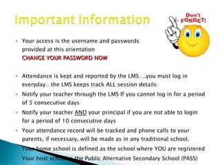 Your access is the username and passwords  provided at this orientation  CHANGE YOUR PASSWORD NOW Attendance is kept and reported by the LMS….you must log in everyday…the LMS keeps track ALL session details  Notify your teacher through the LMS If you cannot log in for a period of 5 consecutive days  Notify your teacher  AND  your principal if you are not able to login for a period of 10 consecutive days Your attendance record will be tracked and phone calls to your parents, if necessary, will be made as in any traditional school. Your home school is defined as the school where YOU are registered Your host school is the Public Alternative Secondary School (PASS) 