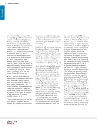 12    eLearningPapers
In-depth




                lack of historical literacy is provided         students can be attributed to learning              the curriculum material. History
                in a report prepared by the Ministerial         design issues. Teachers note that there             education includes the goal to commit
                Council on Education, Employment,               are often insufficient resources available          students, at all levels of education, to
                Training and Youth Affairs (2006),              and students generally find the subject             become active and informed citizens,
                which explains that the vast majority           area ‘boring’:                                      able and willing to express their own
                of Year 10 students (77%) in a national                                                             views and to be creative in the pursuit
                Civics and Citizenship proficiency              Students are sick of repeating topics and           of knowledge. Hence, it is important
                assessment did not know that the                boring material; they want engaging                 to engage students of History with
                Australia Day celebrations are attributed       teachers who love what they do and                  questions of values, beliefs and
                to the arrival of the first fleet of 11         can bring imagination to their lessons.             attitudes that relate to the teaching
                ships from the British motherland in            For their part, teachers and curriculum             and learning of historical facts and
                1788. A more recent study conducted             officials also want the subject to come             concepts. Therewith students develop
                by Clarke (2008) into the ways                  alive in the classroom and to be as                 their historical literacy as outlined by
                students and teachers think about               relevant and interesting as they feel it            the Australian Curriculum Assessment
                Australia’s history found that there is an      can and should be. (Clarke, 2008, p. 11)            and Reporting Agency (ACARA)
                acknowledgement of the importance of                                                                in the new Australian curriculum
                                                                Given Clarke’s findings, which support
                the learning area, but the disconnection                                                            (ACARA, 2011), rather than simply
                                                                the evidence provided by MEETYA
                of students with History as a subject                                                               learning to remember disjointed facts.
                                                                (2006) concerning students’ lack
                matter is attributed to the way it is                                                               This holistic conception of History
                                                                of interest in and understanding of
                taught. Clarke (2008) observes:                                                                     teaching includes the development
                                                                History, it was seen as imperative that
                                                                                                                    of affective processes and cognitive
                While … students overwhelmingly                 teacher education needed to take some
                                                                                                                    information processing (O’Donnell,
                acknowledge the importance of learning          responsibility and review its history
                                                                                                                    Dobozy, Bartlett et. al., forthcoming).
                about the national history in school,           teaching curriculum. As a result,
                                                                                                                    The virtual history fieldtrip module
                many of them criticise the subject for          novel pedagogical approaches were
                                                                                                                    that was constructed in LAMS and is
                being boring and repetitive. …[T]               introduced in the compulsory unit
                                                                                                                    used here as a case example, illustrates
                eachers frequently felt disappointed they       Society  Environment (SSE2105/
                                                                                                                    the balancing of different learning
                couldn’t do more for the classes. And           SSE4215) at our university. The design
                                                                                                                    goals as set out by ACARA (2011). It is
                even in those schools with better access        of the curriculum was based on
                                                                                                                    underpinned by a social constructivist
                to resources there remains the question         inquiry-based and interactive learning
                                                                                                                    and/or connectivist epistemology. The
                of how teachers use the material                principles and informed by latest
                                                                                                                    aim of the LAMS learning module
                available to them. (p. 5)                       research (Hill  Fetherston, 2010).
                                                                                                                    was to provide experiential learning
                                                                The learning design had to make
                                                                                                                    opportunities for teacher education
                Clarke’s (2008) research found that the         the learning area relevant to teacher
                                                                                                                    students and introduce them to a new
                main reason of frustration with the             education students and provide ways
                                                                                                                    way of history learning and teaching
                learning area reported by teachers and          to engage them with each other and
                                                                                                                    that is cost-effective, interactive and




                eLearning
                Papers
                  www.elearningpapers.eu




                Special edition            Credits   Contents      Editorial Board     Guidelines for submissions         Editorial
 
