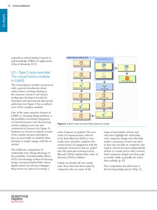 13    eLearningPapers
In-depth




                responds to school students’ interest in
                and knowledge of Web 2.0 applications
                (Chu,  Kennedy, 2011).


                LD – Type 2 case example:
                The virtual history module
                in LAMS
                The virtual history module commenced
                with a general introduction about
                online history teaching, alerting to
                the extensive resources and various
                mediascapes developed recently by
                Australian and international educational
                authorities (see Figure 2 for an author’s
                view of the complete module).

                One of the many attractive features of
                LAMS, as a learning design platform, is
                the possibility of seamless integration
                of external resources into the learning
                                                                Figure 2: Author’s view of virtual History learning module
                activity, making access easy and
                convenient for learners (see Figure 3).
                Students can choose to explore as many          sense of agency in students. The new                  range of materialities of texts and
                of the outside resources provided as            mode of communication, referred                       who then highlight the materiality;
                they see practicable or useful for their        to by Anne Wysocki (2004) as ‘new                     such composers design texts that help
                learning, or simply engage with the set         media texts’, provides a platform for                 readers/consumers/viewers stay alert
                activity.                                       various forms of engagement with the                  to how any text-like its composers and
                                                                multitude of resources that are ‘pulled               readers- doesn’t function independently
                The deliberate composition of
                                                                into’ the particular learning activity.               of how it is made and in what contexts.
                multimedia texts, taking advantage of
                                                                Wysocki (2004) explained the value of                 Such composers design texts that make
                the possibility of multimodality (Kress,
                                                                this form of LD as follows:                           as overtly visible as possible the values
                2010) of technology-enhanced learning
                                                                                                                      they embody. (p. 15)
                design, incorporating YouTube videos,           I think we should call ‘new media
                digital archive documents, webpages,            texts’ those that have been made by                   The composition described here is
                blog entries etc, aims to encourage a           composers who are aware of the                        the learning design process (Type 2),




                eLearning
                Papers
                  www.elearningpapers.eu




                Special edition            Credits   Contents      Editorial Board       Guidelines for submissions          Editorial
 