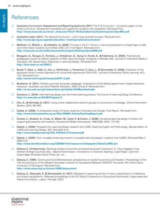 18    eLearningPapers




                References
In-depth




                  	
                   Australian Curriculum, Assessment and Reporting Authority (2011). The F-10 Curriculum – A position paper on the
                   whole curriculum, achievement standards and support for students with disabilities. Retrieved from:
                   http://www.acara.edu.au/verve/_resources/The+F-10+Australian+Curriculum+(post+July+MC).pdf

                  	  ustralian Labor (2011). The National Curriculum – Let’s move Australia forward. Retrieved from:
                    A
                    http://www.alp.org.au/agenda/education---training/national-curriculum/

                  	
                   Beetham, H., McGill, L.,  Littlejohn, A. (2009). Thriving in the 21st Century: Learning literacies for a Digital Age (LLiDA).
                   Joint Information Systems Committee (JISC) UK, Final Report. Retrieved from:
                   http://www.jisc.ac.uk/media/documents/projects/llidareportjune2009.pdf

                  	
                   Berggren, A., Burgos, D., Fontana, J., Hinkelman, D., Hung, V., Hursh, A.,  Tielemans, G. (2005). Practical and
                   pedagogical issues for teacher adoption of IMS Learning Design standards in Moodle LMS. Journal of Interactive Media in
                   Education, 02, Special Issue: Advances in Learning Design. Retrieved from:
                   http://jime.open.ac.uk/2005/2

                  	  rush, T., Saye, J., Kale, U., Hur, J., Kohlmeier, J., Yerasimon, T., Guo, L.,  Symonette, S. (2009). Evaluation of the
                    B
                    persistent issue in history laboratory for virtual field experiences (PIH-LVFE). Journal of Interactive Online Learning, 8(1),
                    1-22. Retrieved from:
                    http://www.ncolr.org/jiol/issues/pdf/8.1.3.pdf

                  	
                   Buchanan, R. (2011). Paradox, promise and public pedagogy: Implications of the federal government’s digital education
                   revolution. Australian Journal of Teacher Education, 36(2), Article 6. Retrieved from:
                   http://ro.ecu.edu.au/cgi/viewcontent.cgi?article=1524context=ajte

                  	
                   Cameron, L. (2010). How learning design can illuminate teaching practice. The Future of Learning Design Conference.
                   http://ro.uow.edu.au/fld/09/Program/3

                  	 S.,  Kennedy, D. (2011). Using online collaborative tools for groups to co-construct knowledge. Online Information
                   Chu,
                   Review, 35(4), 581-597.

                  	
                   Clarke, A. (2008). A comparative study of history teaching in Australia and Canada. Final Report. Retrieved from:
                   http://www.historyteacher.org.au/files/200804_HistoryTeachingReport.pdf

                  	
                   Conole, C., Brasher, A., Cross, S., Weller, M., Clark, P  Culver, J. (2008). Visualising learning design to foster and
                                                                           .,
                   support good practice and creativity. Educational Media International, 1469-5790, 45(3), 177-194.

                  	
                   Dalziel, J. (2009). Prospects for Learning Design research and LAMS. Teaching English with Technology, Special edition on
                   LAMS and Learning Design, 9(2). Retrieved from
                   http://www.tewtjournal.org/VOL 9/ISSUE 2/Foreword.pdf

                  	
                   Dalziel, J. (2005). From reusable e-learning content to reusable learning designs: Lessons from LAMS. Retrieved May 7,
                   2005 from
                   http://www.lamsfoundation.org/CD0506/html/resource/whitepapers/Dalziel.LAMS.doc

                  	
                   Dobozy, E. (forthcoming). Resisting student consumers and assisting student producers. In: Claus Nygaard, Clive
                   Holtham  Nigel Courtney (eds.). Beyond Transmission: Innovations in University Teaching. Copenhagen, Denmark:
                   Copenhagen Business School Press, pp. xxx

                  	
                   Dobozy, E. (1999). Constructivist and Montessorian perspectives on student autonomy and freedom. Proceedings of the
                   14th Annual Forum of the Western Australian Institute for Educational Research (WAIER). Fremantle, WA: Notre Dame
                   University, 27-28 August. Retrieved from:
                   http://www.waier.org.au/forums/1999/dobozy.html

                  	
                   Dobozy, E., Reynolds, P  Schonwetter, D. (2011). Metaphoric reasoning and the tri-nation classification of eTeaching
                                          .,
                   and eLearning platforms. Refereed proceedings of the 23rd World Conference on Educational Multimedia, Hypermedia and
                   Telecommunication. Lisbon, Portugal: AACE.




                eLearning
                Papers
                  www.elearningpapers.eu




                Special edition            Credits   Contents    Editorial Board    Guidelines for submissions    Editorial
 