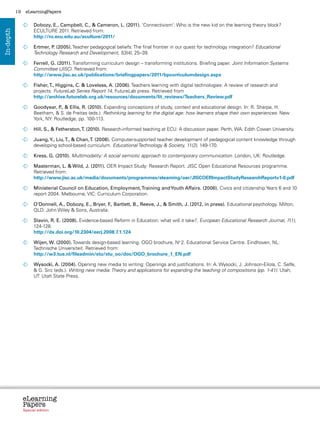 19    eLearningPapers


                  	
                   Dobozy, E., Campbell, C.,  Cameron, L. (2011). ‘Connectivism’: Who is the new kid on the learning theory block?
                   ECULTURE 2011. Retrieved from:
In-depth



                   http://ro.ecu.edu.au/eculture/2011/

                  	
                   Ertmer, P (2005). Teacher pedagogical beliefs: The final frontier in our quest for technology integration? Educational
                            .
                   Technology Research and Development, 53(4), 25–39.

                  	
                   Ferrell, G. (2011). Transforming curriculum design – transforming institutions. Briefing paper. Joint Information Systems
                   Committee (JISC). Retrieved from:
                   http://www.jisc.ac.uk/publications/briefingpapers/2011/bpcurriculumdesign.aspx

                  	
                   Fisher, T., Higgins, C.  Loveless, A. (2006). Teachers learning with digital technologies: A review of research and
                   projects. FutureLab Series Report 14, FutureLab press. Retrieved from
                   http://archive.futurelab.org.uk/resources/documents/lit_reviews/Teachers_Review.pdf

                  	
                   Goodyear, P  Ellis, R. (2010). Expanding conceptions of study, context and educational design. In: R. Sharpe, H.
                               .,
                   Beetham,  S. de Freitas (eds.). Rethinking learning for the digital age: how learners shape their own experiences. New
                   York, NY: Routledge, pp. 100-113.

                  	 S.,  Fetherston, T. (2010). Research-informed teaching at ECU: A discussion paper. Perth, WA: Edith Cowan University.
                   Hill,

                  	
                   Juang, Y., Liu, T.,  Chan, T. (2008). Computer-supported teacher development of pedagogical content knowledge through
                   developing school-based curriculum. Educational Technology  Society, 11(2), 149-170.

                  	
                   Kress, G. (2010). Multimodality: A social semiotic approach to contemporary communication. London, UK: Routledge.

                  	
                   Masterman, L.  Wild, J. (2011). OER Impact Study: Research Report. JISC Open Educational Resources programme.
                   Retrieved from:
                   http://www.jisc.ac.uk/media/documents/programmes/elearning/oer/JISCOERImpactStudyResearchReportv1-0.pdf

                  	
                   Ministerial Council on Education, Employment, Training and Youth Affairs. (2006). Civics and citizenship Years 6 and 10
                   report 2004. Melbourne, VIC: Curriculum Corporation.

                  	
                   O’Donnell, A., Dobozy, E., Bryer, F Bartlett, B., Reeve, J.,  Smith, J. (2012, in press). Educational psychology. Milton,
                                                      .,
                   QLD: John Wiley  Sons, Australia.

                  	
                   Slavin, R. E. (2008). Evidence-based Reform in Education: what will it take?, European Educational Research Journal, 7(1),
                   124-128.
                   http://dx.doi.org/10.2304/eerj.2008.7.1.124

                  	ijen, W. (2000). Towards design-based learning. OGO brochure, No 2. Educational Service Centre. Eindhoven, NL:
                   W
                   Technische Universiteit. Retrieved from:
                   http://w3.tue.nl/fileadmin/stu/stu_oo/doc/OGO_brochure_1_EN.pdf

                  	 Wysocki, A. (2004). Opening new media to writing: Openings and justifications. In: A. Wysocki, J. Johnson-Eilola, C. Selfe,
                      G. Sirc (eds.). Writing new media: Theory and applications for expanding the teaching of compositions (pp. 1-41). Utah,
                     UT: Utah State Press.




                eLearning
                Papers
                  www.elearningpapers.eu




                Special edition            Credits   Contents   Editorial Board   Guidelines for submissions   Editorial
 