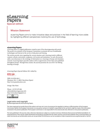 Credits




eLearning
Papers
       www.elearningpapers.eu




Special edition


           Mission Statement
           eLearning Papers aims to make innovative ideas and practices in the field of learning more visible
           by highlighting different perspectives involving the use of technology.




eLearning Papers
eLearning Papers is a digital publication created as part of the elearningeuropa.info portal.
The portal is an initiative of the European Commission to promote the use of multimedia
technologies and Internet at the service of education and training.
The articles provide views regarding the current situation and e-learning trends in different
contexts: schools, universities, companies, civil society and institutions. As such, the journal
adds a new dimension to the exchange of information on e-learning in Europe and stimulates
research. eLearning Papers provides authors with an opportunity to have their texts published
throughout Europe. Through these articles, the journal promotes the use of ICT for lifelong
learning in Europe.



eLearning Papers Special Edition 2011 edited by:



ISBN: 84-8294-664-1
Muntaner 262, 3º, 08021 Barcelona (Spain)
http://www.paueducation.com

Design: Mar Nieto

Phone: +34 933 670 406
editorial@elearningeuropa.info
http://www.elearningpapers.eu




Legal notice and copyright
By elearningeuropa.info and eLearning Papers.

The views expressed are purely those of the authors and may not in any circumstances be regarded as stating an official position of the European
Commission. Neither the European Commission nor any person acting on its behalf is responsible for the use which might be made of the information
contained in the present publication. The European Commission is not responsible for the external web sites referred to in the present publication.

The texts published in this journal, unless otherwise indicated, are subject to a Creative Commons Attribution-Noncommercial-NoDerivativeWorks 3.0
Unported licence. They may be copied, distributed and broadcast provided that the author and the e-journal that publishes them, eLearning Papers, are
cited. Commercial use and derivative works are not permitted. The full licence can be consulted on http://creativecommons.org/licenses/by-nc-nd/3.0/




eLearning
Papers
  www.elearningpapers.eu




Special edition                 Credits   Contents      Editorial Board       Guidelines for submissions        Editorial
 