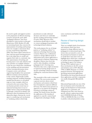 21    eLearningPapers
In-depth




                the need to guide and support teachers          practitioners to make informed                     some conclusions and further works are
                in the preparation of effective learning        decisions and choices to undertake                 remarked.
                scenarios and specific tools called             specific teaching and learning activities”
                “pedagogical planners” have been                (Conole, 2008). Moreover, these
                developed to assist teachers in this goal       mechanisms should help to mediate                  Review of learning design
                (Masterman, 2008). Besides, LD adds             or connect pedagogical questions with              notations
                an interesting feature that concerns the        technological-based solutions.                     There are multiple kinds of mechanisms
                representation of teaching and learning                                                            and notations which have been
                issues, for example, to document them           This work proposes the use of design
                                                                                                                   proposed to design different issues in
                in some visual format (Agostinho,               patterns as “mediating artifacts” to
                                                                                                                   pedagogical or instructional topics. This
                2006). This feature allows instructors to       represent technology-based learning
                                                                                                                   review does not intend to cover all
                share and reuse good learning practices         scenarios. Patterns are a well-known
                                                                                                                   the potential mechanisms to represent
                but it also helps them to model and             notation to design different kinds of
                                                                                                                   or model these issues but it tries to
                organize their tasks in a systematic way.       information items whose application is
                                                                                                                   highlight those which have contributed
                The representation of teaching and              widely spread in Software Engineering
                                                                                                                   to mediate between pedagogical and
                learning issues is not only related to LD       disciplines. Patterns have been also
                                                                                                                   technological aspects. For instance,
                areas and there are multiple initiatives        used in other disciplines, including
                                                                                                                   Nervig (1990) explored some of
                in the last years which have contributed        pedagogical and e-learning areas.
                                                                                                                   these mechanisms in the ID context
                to the modeling and documentation               Therefore, they seem a right mechanism
                                                                                                                   and initiatives such as IDT (Merrill,
                of these learning information items.            to represent learning design issues in
                                                                                                                   1996) or MISA (Paquette et al, 2001)
                Computer science and software                   specific technology-enhanced settings
                                                                                                                   proposed elements and languages for
                engineering disciplines have promoted           enabling the connection between both
                                                                                                                   specifying instructional applications.
                different notations and mechanisms              sides.
                                                                                                                   Nevertheless, the formal specification of
                in this context. Hypermedia models,                                                                these applications and their components
                                                                The remainder of the work is structured
                ontology proposals, modeling languages,                                                            was usually disregarded (WiestZell,
                                                                as follows. The next section provides
                standard specifications or conceptual                                                              2001).
                                                                a general overview about several
                maps are some examples which are
                                                                mechanisms and notations which have
                reviewed in the next section. These                                                                Educational hypermedia was one of the
                                                                been formulated to represent different
                mechanisms provide several ways to                                                                 first mechanisms used to formalize the
                                                                LD issues. The third section presents an
                represent learning issues in text or                                                               design and development of instructional
                                                                approach to use patterns for designing
                graphic format, using natural language                                                             applications in a systematic and
                                                                learning in technology-enhanced
                or through a restricted vocabulary and                                                             widespread way. They were based on
                                                                settings. The fourth section describes
                differing in their formalization level or                                                          specific software engineering models
                                                                the application of the introduced
                abstraction degree. Anyway, the crucial                                                            such OOHDM (Schwabe  Rossi,
                                                                approach in a specific context based
                aspect is considering such mechanisms                                                              1995) or AHAM (De Bra et al, 1999)
                                                                on digital ink technologies. Finally,
                as “mediating artifacts which help                                                                 to produce educational products using




                eLearning
                Papers
                  www.elearningpapers.eu




                Special edition            Credits   Contents      Editorial Board    Guidelines for submissions         Editorial
 