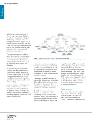 24    eLearningPapers
In-depth




                definition and processing. Figure 1
                shows a map example that displays
                some basic concepts that can be part
                of a learning scenario in which a
                given pattern could be applied such as
                content resources or learning activities.
                These map concepts could be extracted
                from an educational ontology in order
                to improve their connection with
                pattern information items.

                The concepts represented in Figure 1
                can be distributed in four main groups:
                contents, activities, interaction and           Figure 1: Instructional concept map in a learning scenario sample.
                assessment. From this distribution, an
                initial pattern classification can be set
                up to organize them into the next               • Interaction enablers: contain patterns             straightforward way. The current work
                categories:                                     to support actions, maybe, not directly              is focused on producing those potential
                                                                addressed to teach about a certain topic             patterns which can be useful in a
                •  ontent managers: composed by
                  C
                                                                or acquire specific competencies. Such               specific technology-based educational
                  patterns that help practitioners to
                                                                actions should encourage the student                 setting (Buendía  Cano, 2006). There
                  elaborate the didactic materials or
                                                                participation or enable their interaction            are some methods to detect or induce
                  resources by enriching the original
                                                                with other students.                                 these learning patterns (Brouns et al,
                  contents with multimedia formats
                                                                                                                     2005) but the selected approach is based
                  or adding annotations or signals to           • Assessment producers: associated to                on the observation of learning scenarios
                  provide instructional hints that assist       patterns that allow teachers to elaborate            in close disciplines and the detection
                  their teaching.                               different kind of mechanisms to assess               of successful practices when certain
                                                                the student performance or their                     technologies are involved.
                • Activity facilitators: include patterns
                                                                behavior (e.g. multimodal assessment or
                which assist the instructor in the
                                                                formative vs. summative evaluation).
                preparation of learning tasks based
                on “problem solving” techniques, or
                                                                                                                     Deployment
                                                                To finish the pattern preparation,
                allow teachers to design seminars that                                                               The pattern deployment is based on
                                                                these can be produced or defined
                contribute to discuss specific topics and                                                            a well-known instructional design
                                                                considering different possibilities. In
                improve their learning.                                                                              method called ADDIE (Molenda,
                                                                some cases, there is available a catalog of
                                                                                                                     2003) which stands for Analysis,
                                                                patterns according to different criteria
                                                                                                                     Design, Development, Implementation
                                                                (PPP, 2005) which can be applied in a




                eLearning
                Papers
                  www.elearningpapers.eu




                Special edition            Credits   Contents      Editorial Board      Guidelines for submissions         Editorial
 